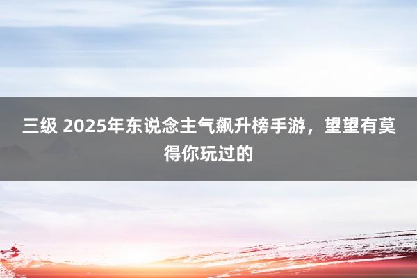 三级 2025年东说念主气飙升榜手游，望望有莫得你玩过的