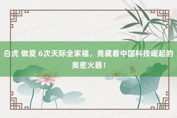白虎 做爱 6次天际全家福，竟藏着中国科技崛起的奥密火器！
