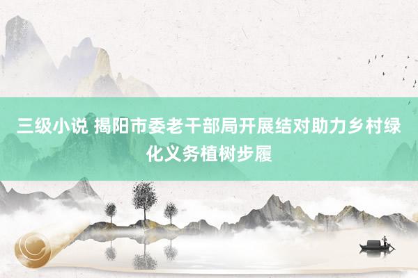三级小说 揭阳市委老干部局开展结对助力乡村绿化义务植树步履