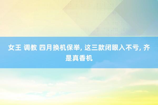 女王 调教 四月换机保举, 这三款闭眼入不亏, 齐是真香机
