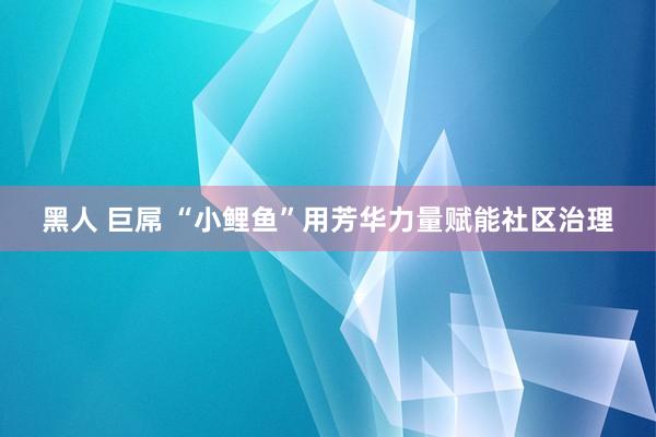 黑人 巨屌 “小鲤鱼”用芳华力量赋能社区治理