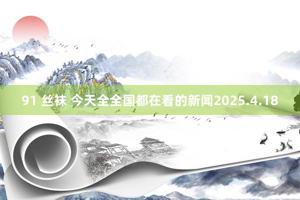 91 丝袜 今天全全国都在看的新闻2025.4.18