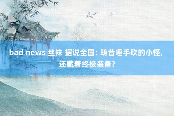 bad news 丝袜 据说全国: 畴昔唾手砍的小怪, 还藏