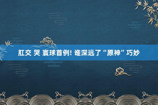 肛交 哭 寰球首例! 谁深远了“原神”巧妙