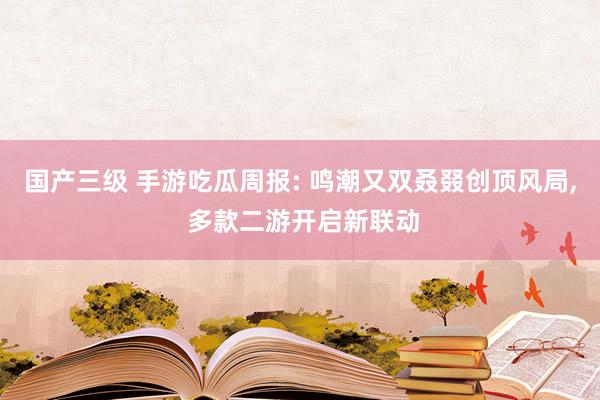 国产三级 手游吃瓜周报: 鸣潮又双叒叕创顶风局, 多款二游开