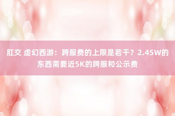 肛交 虚幻西游：跨服费的上限是若干？2.45W的东西需要近5K的跨服和公示费