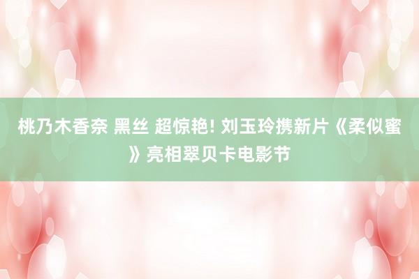 桃乃木香奈 黑丝 超惊艳! 刘玉玲携新片《柔似蜜》亮相翠贝卡