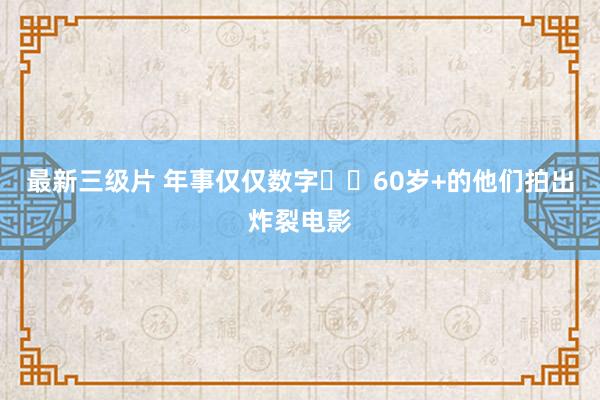 最新三级片 年事仅仅数字❗️60岁+的他们拍出炸裂电影