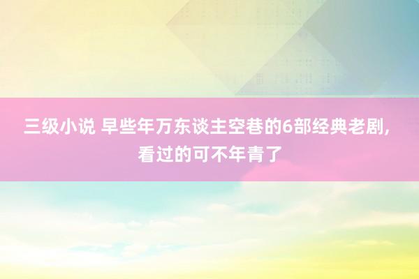 三级小说 早些年万东谈主空巷的6部经典老剧, 看过的可不年青了