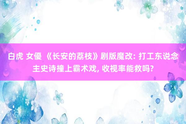 白虎 女優 《长安的荔枝》剧版魔改: 打工东说念主史诗撞上霸