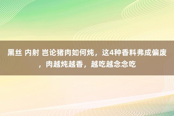 黑丝 内射 岂论猪肉如何炖，这4种香料弗成偏废，肉越炖越香，