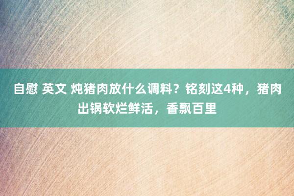 自慰 英文 炖猪肉放什么调料？铭刻这4种，猪肉出锅软烂鲜活，