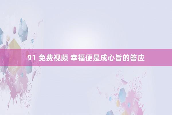 91 免费视频 幸福便是成心旨的答应