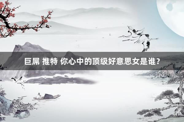 巨屌 推特 你心中的顶级好意思女是谁？