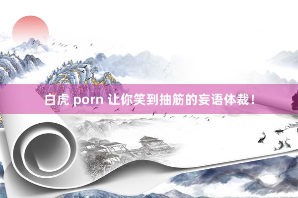 白虎 porn 让你笑到抽筋的妄语体裁！