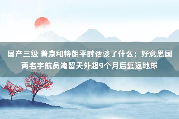 国产三级 普京和特朗平时话谈了什么；好意思国两名宇航员淹留天
